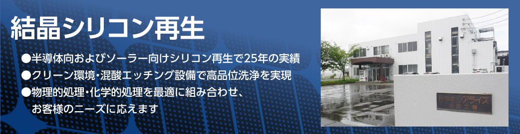 結晶シリコン再生 ●半導体向シリコン再生で25年の実績
●クリーン環境・混酸エッチング設備で高品位洗浄を実現 ●物理的処理・化学的処理を最適に組み合わせ、お客様のニーズに応えます